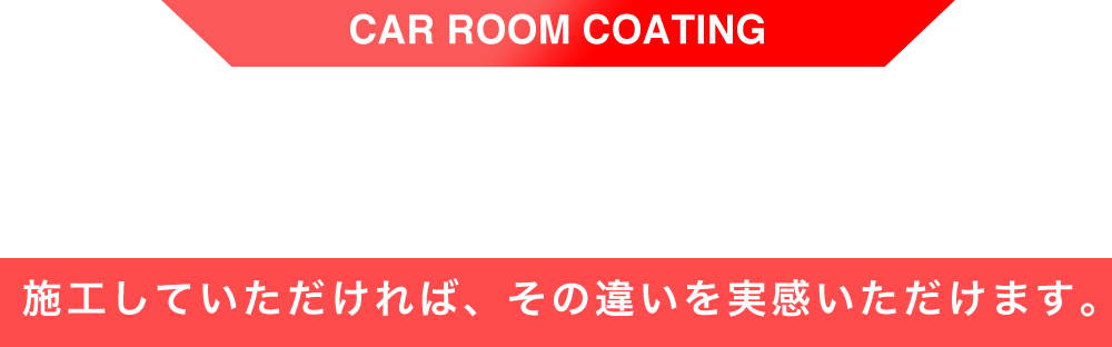 CAR ROOM COATING 施工していただければ、その違いを実感いただけます。