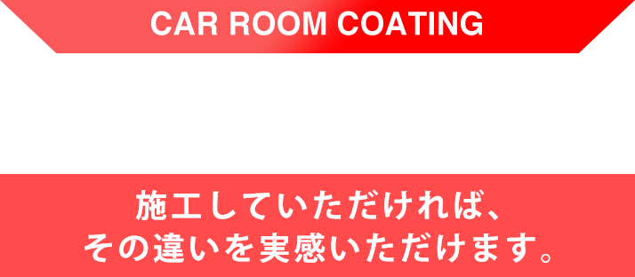 CAR ROOM COATING 施工していただければ、その違いを実感いただけます。